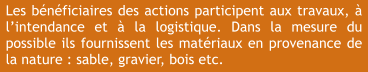 Les bénéficiaires des actions participent aux travaux, à l’intendance et à la logistique. Dans la mesure du possible ils fournissent les matériaux en provenance de la nature : sable, gravier, bois etc.