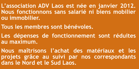 L’association ADV Laos est née en janvier 2012. Nous fonctionnons sans salarié ni biens mobilier ou immobilier. Tous les membres sont bénévoles. Les dépenses de fonctionnement sont réduites au maximum. Nous maîtrisons l’achat des matériaux et les projets grâce au suivi par nos correspondants dans le Nord et le Sud Laos.
