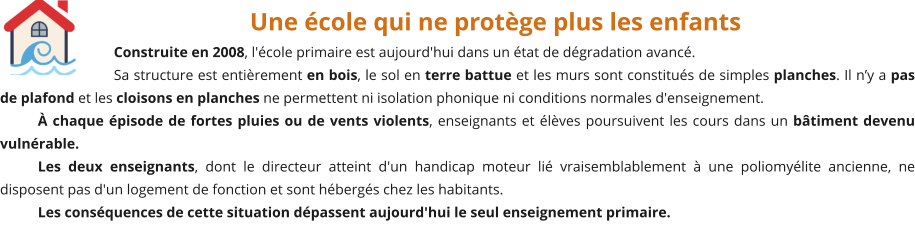 Une école qui ne protège plus les enfants Construite en 2008, l'école primaire est aujourd'hui dans un état de dégradation avancé. Sa structure est entièrement en bois, le sol en terre battue et les murs sont constitués de simples planches. Il n’y a pas de plafond et les cloisons en planches ne permettent ni isolation phonique ni conditions normales d'enseignement. À chaque épisode de fortes pluies ou de vents violents, enseignants et élèves poursuivent les cours dans un bâtiment devenu vulnérable. Les deux enseignants, dont le directeur atteint d'un handicap moteur lié vraisemblablement à une poliomyélite ancienne, ne disposent pas d'un logement de fonction et sont hébergés chez les habitants. Les conséquences de cette situation dépassent aujourd'hui le seul enseignement primaire.