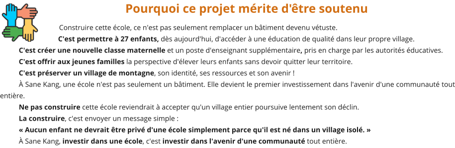 Pourquoi ce projet mérite d'être soutenu Construire cette école, ce n'est pas seulement remplacer un bâtiment devenu vétuste. C'est permettre à 27 enfants, dès aujourd'hui, d'accéder à une éducation de qualité dans leur propre village. C'est créer une nouvelle classe maternelle et un poste d'enseignant supplémentaire, pris en charge par les autorités éducatives. C'est offrir aux jeunes familles la perspective d'élever leurs enfants sans devoir quitter leur territoire. C'est préserver un village de montagne, son identité, ses ressources et son avenir ! À Sane Kang, une école n'est pas seulement un bâtiment. Elle devient le premier investissement dans l'avenir d'une communauté tout entière. Ne pas construire cette école reviendrait à accepter qu'un village entier poursuive lentement son déclin. La construire, c'est envoyer un message simple : « Aucun enfant ne devrait être privé d'une école simplement parce qu'il est né dans un village isolé. » À Sane Kang, investir dans une école, c'est investir dans l'avenir d'une communauté tout entière.