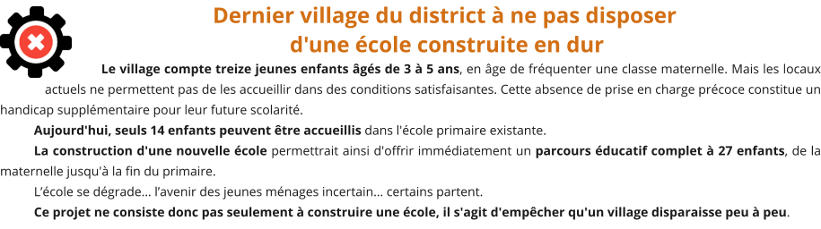 Dernier village du district à ne pas disposer d'une école construite en dur Le village compte treize jeunes enfants âgés de 3 à 5 ans, en âge de fréquenter une classe maternelle. Mais les locaux actuels ne permettent pas de les accueillir dans des conditions satisfaisantes. Cette absence de prise en charge précoce constitue un handicap supplémentaire pour leur future scolarité.  Aujourd'hui, seuls 14 enfants peuvent être accueillis dans l'école primaire existante. La construction d'une nouvelle école permettrait ainsi d'offrir immédiatement un parcours éducatif complet à 27 enfants, de la maternelle jusqu'à la fin du primaire. L’école se dégrade… l’avenir des jeunes ménages incertain… certains partent. Ce projet ne consiste donc pas seulement à construire une école, il s'agit d'empêcher qu'un village disparaisse peu à peu.